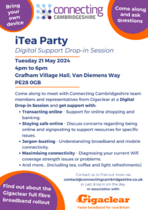 iTea Party Digital Support Drop-in Session on Tuesday 21 May 2024 from 4pm to 6pm at Grafham Village Hall, Van Diemens Way, Grafham PE28 0GB. Come along to meet with Connecting Cambridgeshire team members and representatives from Gigaclear at a Digital Drop-in Session and get support with: Transacting online - Support for online shopping and banking; Staying safe online - Discuss concerns regarding being online and jargon-busting.