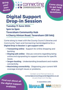 Digital support drop-in session - Tuesday 11 June 1pm-3pm, at Teversham Community Hub, 4 Cherry Hinton Road CB1 9AQ. Come along to meet with the County Council Libraries and Community Team and Connecting Cambridgeshire for a Digital Drop-in Session to get support with: Transacting online - Support for online shopping and banking. Staying safe online - Discuss concerns regarding being online and signposting to support resources for specific issues. Jargon-busting - Understanding broadband and mobile connectivity. Maximising connectivity - Diagnosing your current Wifi coverage strength issues or problems.